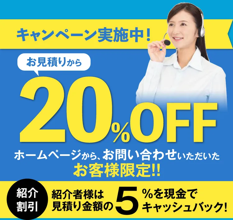 キャンペーン実施中！お見積もりから20%OFF ホームページから、お問い合わせいただいたお客様限定!! 紹介割引 紹介者様は見積もり金額の5%を現金でキャッシュバック！
