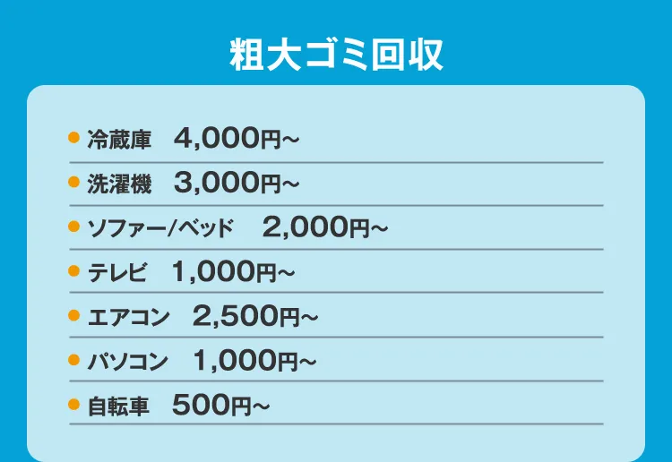 粗大ゴミ回収 ● 冷蔵庫 4,000円〜 洗濯機 3,000円〜 ソファー/ベッド 2,000円〜 テレビ 1,000円〜 エアコン 2,500円〜 パソコン 1,000円〜 自転車 500円〜