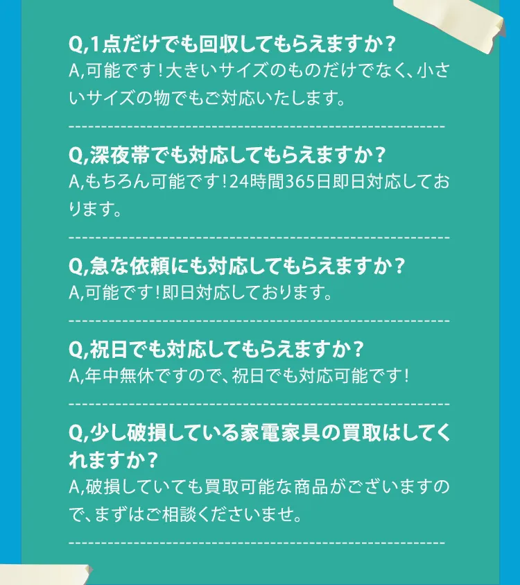 Q,1点だけでも回収してもらえますか？ A,可能です！大きいサイズのものだけでなく、小さいサイズの物でもご対応いたします。 Q,深夜帯でも対応してもらえますか？ A,もちろん可能です！24時間365日即日対応しております。 Q,急な依頼にも対応してもらえますか？ A,可能です！即日対応しております。 Q,祝日でも対応してもらえますか？ A,年中無休ですので、祝日でも対応可能です！ Q,少し破損している家電家具の買取はしてくれますか？ A,破損していても買取可能な商品がございますので、まずはご相談くださいませ。