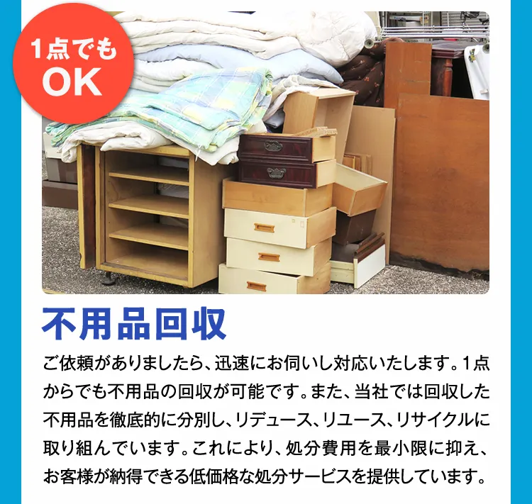 1点でもOK 不用品回収 ご依頼がありましたら、迅速にお伺いし対応いたします。1点からでも不用品の回収が可能です。また、当社では回収した不用品を徹底的に分別し、リデュース、リユース、リサイクルに取り組んでいます。これにより、処分費用を最小限に抑え、お客様が納得できる低価格な処分サービスを提供しています。
