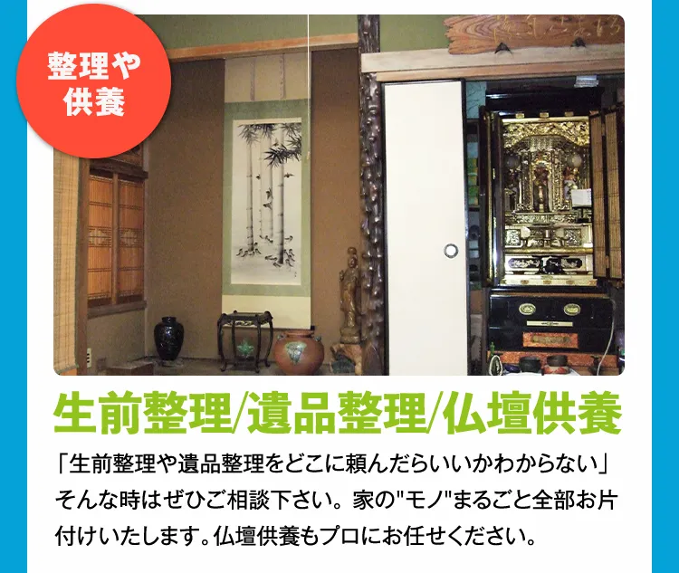 整理や供養 生前整理/遺品整理/仏壇供養 「生前整理や遺品整理をどこに頼んだらいいかわからない」そんな時はぜひご相談下さい。 家のモノまるごと全部お片付けいたします。仏壇供養もプロにお任せください。
