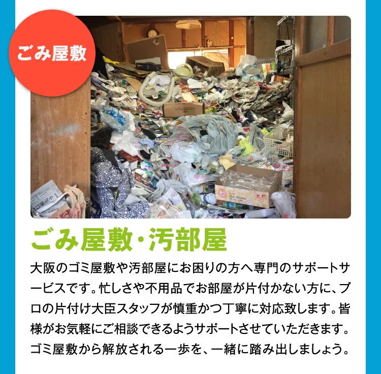 ゴミ屋敷・汚部屋 大阪のゴミ屋敷や汚部屋にお困りの方へ専門のサポートサービスです。忙しさや不用品でお部屋が片付かない方に、プロの片付け大臣スタッフが慎重かつ丁寧に対応致します。皆様がお気軽にご相談できるようサポートさせていただきます。ゴミ屋敷から解放される一歩を、一緒に踏み出しましょう。