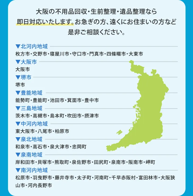 大阪の不用品回収・生前整理・遺品整理なら即日対応いたします。お急ぎの方、遠くにお住まいの方など是非ご相談ください。▼北河内地域 枚方市・交野市・寝屋川市・守口市・門真市・四條畷市・大東市 ▼大阪市 大阪市 ▼堺市 堺市 ▼豊能地域 能勢町・豊能町・池田市・箕面市・豊中市 ▼三島地域 茨木市・高槻市・島本町・吹田市・摂津市 ▼中河内地域 東大阪市・八尾市・柏原市 ▼泉北地域 和泉市・高石市・泉大津市・忠岡町 ▼泉南地域 岸和田市・貝塚市・熊取町・泉佐野市・田尻町・泉南市・阪南市・岬町 ▼南河内地域 松原市・羽曳野市・藤井寺市・太子町・河南町・千早赤阪村・富田林市・大阪狭山市・河内長野市