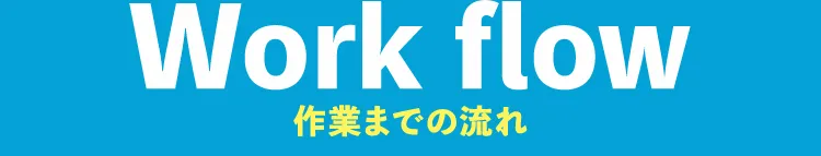 Work flow 作業までの流れ